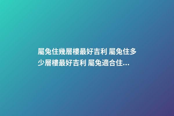 屬兔住幾層樓最好吉利 屬兔住多少層樓最好吉利 屬兔適合住幾樓吉利-第1張-觀點-玄機派
